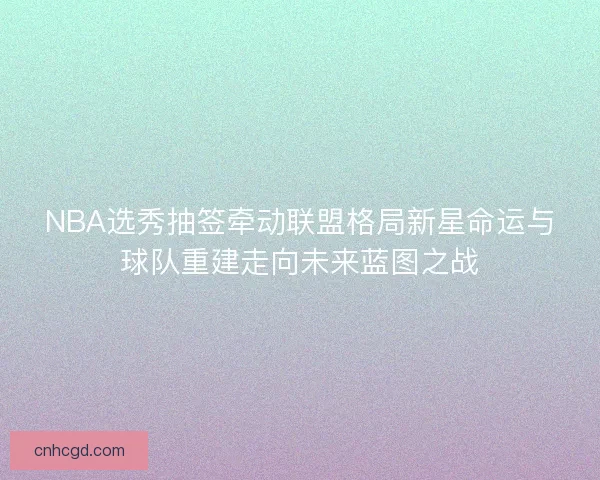 NBA选秀抽签牵动联盟格局新星命运与球队重建走向未来蓝图之战