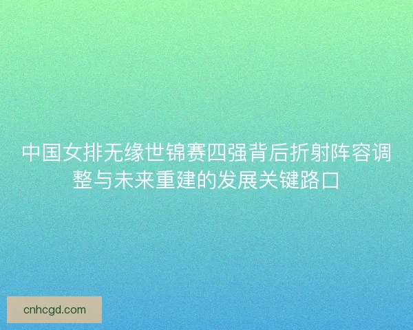 中国女排无缘世锦赛四强背后折射阵容调整与未来重建的发展关键路口